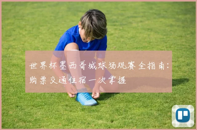 世界杯墨西哥城球场观赛全指南:购票交通住宿一次掌握