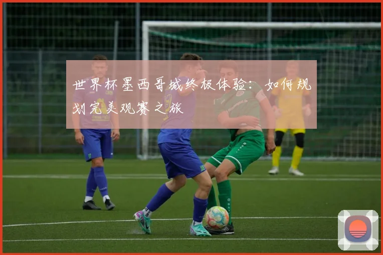世界杯墨西哥城终极体验:如何规划完美观赛之旅