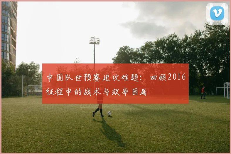 中国队世预赛进攻难题：回顾2016征程中的战术与效率困局