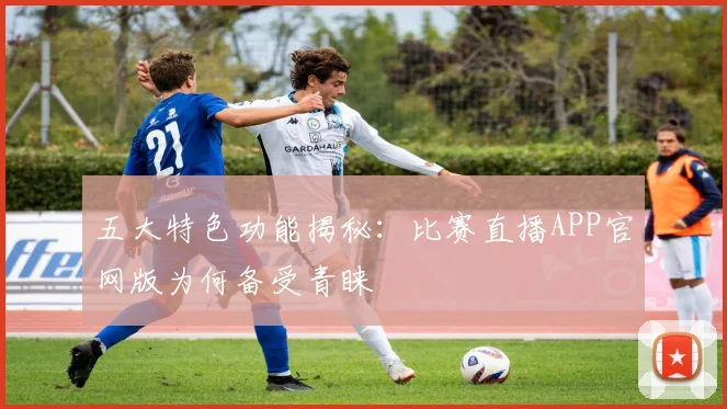 五大特色功能揭秘：比赛直播APP官网版为何备受青睐